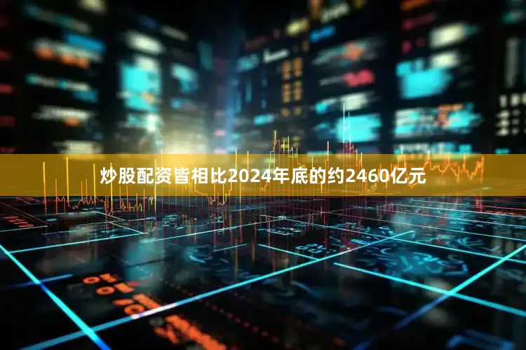 炒股配资皆相比2024年底的约2460亿元