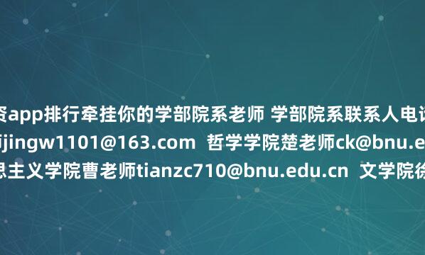 配资app排行牵挂你的学部院系老师 学部院系联系人电话邮箱  教育学部王老师jingw1101@163.com  哲学学院楚老师ck@bnu.edu.cn  马克思主义学院曹老师tianzc710@bnu.edu.cn  文学院徐老师xuhe@bnu.edu.cn  新闻传播学院张老师bnuzhangwei@bnu.edu.cn  物理与天文学院王老师  系统科学学院杨老师  生命科学学院李老师
