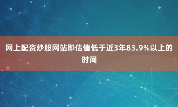 网上配资炒股网站即估值低于近3年83.9%以上的时间