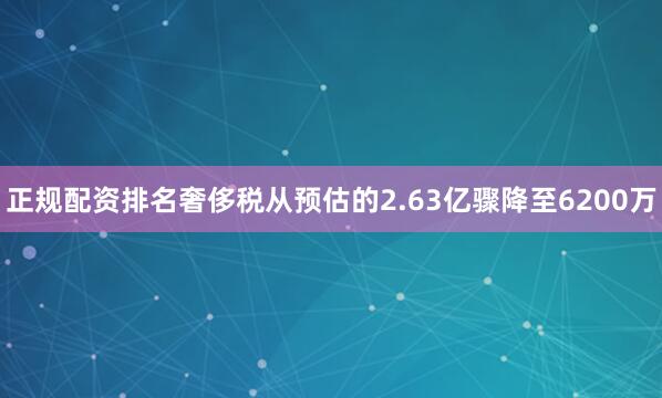 正规配资排名奢侈税从预估的2.63亿骤降至6200万