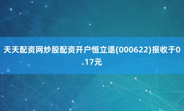 天天配资网炒股配资开户恒立退(000622)报收于0.17元