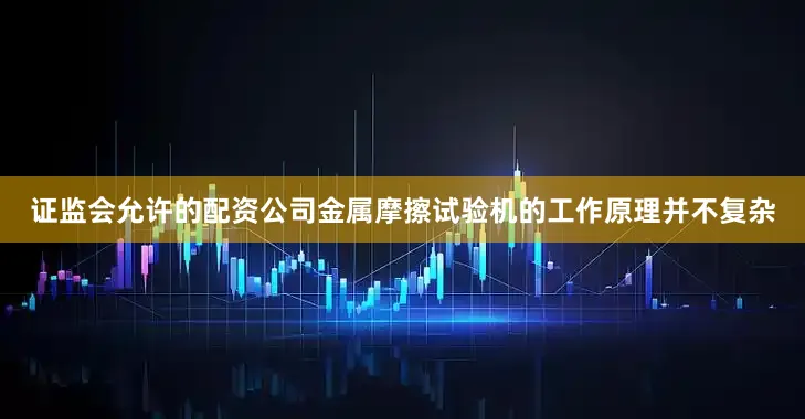 证监会允许的配资公司金属摩擦试验机的工作原理并不复杂